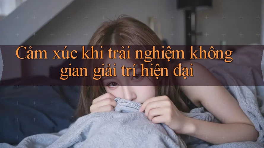 Cảm xúc khi trải nghiệm không gian giải trí hiện đại