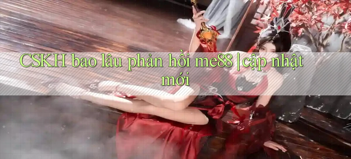 CSKH bao lâu phản hồi me88 cập nhật mới