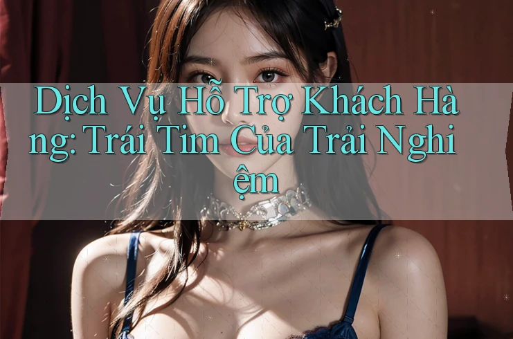 Dịch Vụ Hỗ Trợ Khách Hàng: Trái Tim Của Trải Nghiệm Dịch Vụ Hỗ Trợ Khách Hàng: Trái Tim Của Trải Nghiệm