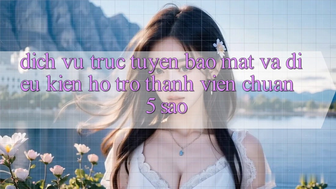 Dịch vụ trực tuyến bảo mật và điều kiện hỗ trợ thành viên chuẩn 5 sao Dịch vụ trực tuyến bảo mật và điều kiện hỗ trợ thành viên chuẩn 5 sao