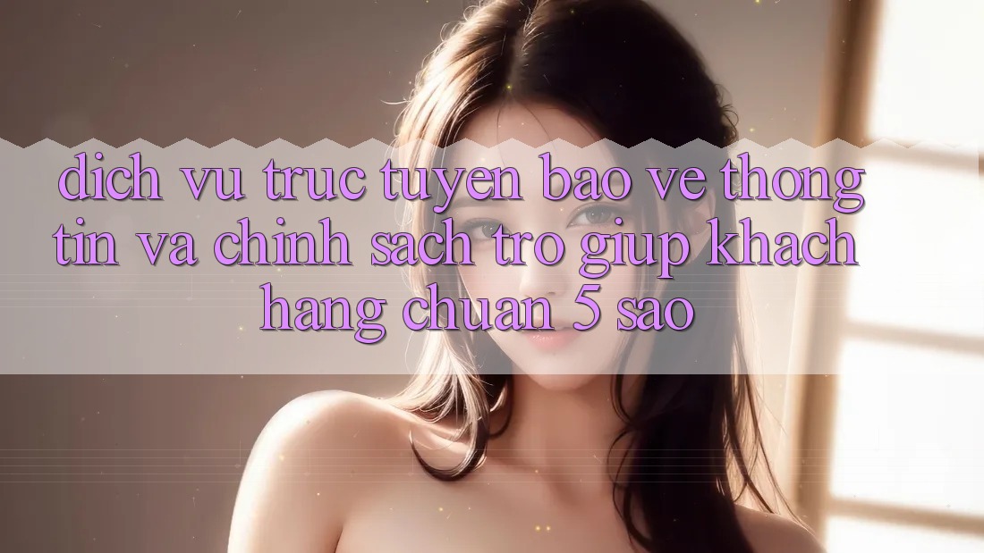 Dịch vụ trực tuyến bảo vệ thông tin và chính sách trợ giúp khách hàng chuẩn 5 sao