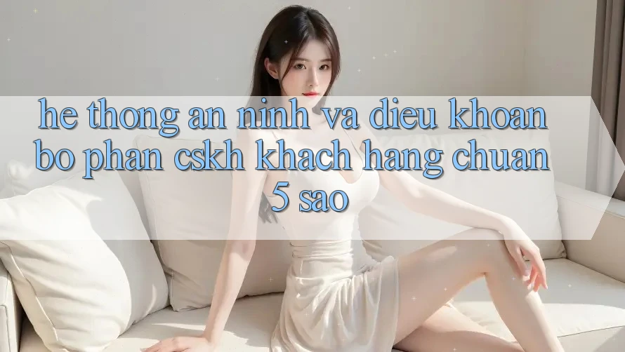 Hệ thống an ninh và điều khoản bộ phận CSKH khách hàng chuẩn 5 sao Hệ thống an ninh và điều khoản bộ phận CSKH khách hàng chuẩn 5 sao