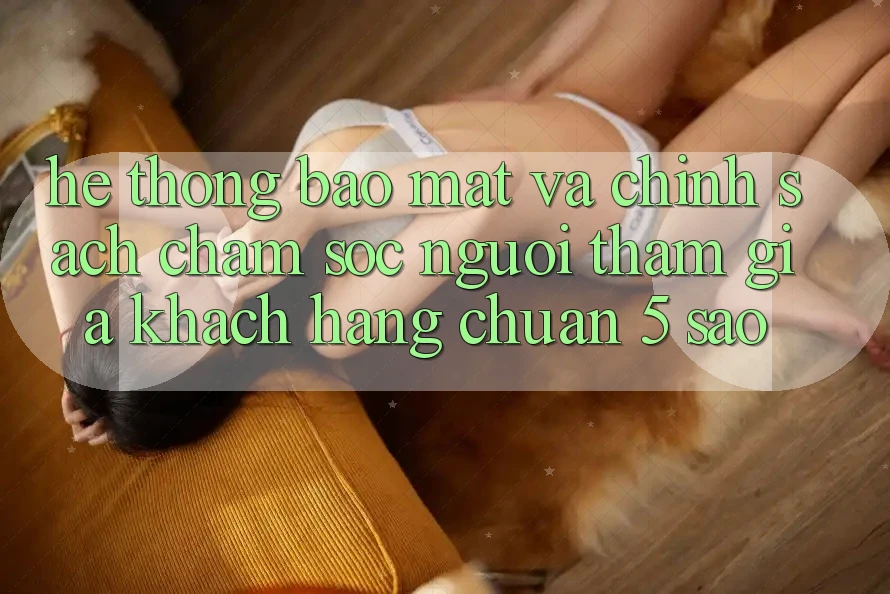Hệ thống bảo mật và chính sách chăm sóc người tham gia khách hàng chuẩn 5 sao Hệ thống bảo mật và chính sách chăm sóc người tham gia khách hàng chuẩn 5 sao