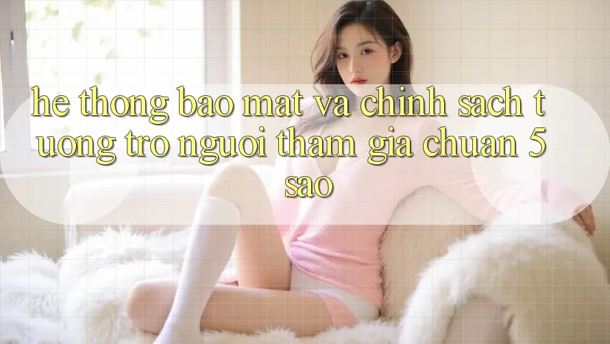 Hệ thống bảo mật và chính sách tương trợ người tham gia chuẩn 5 sao