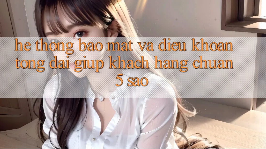 Hệ thống bảo mật và điều khoản tổng đài giúp khách hàng chuẩn 5 sao Hệ thống bảo mật và điều khoản tổng đài giúp khách hàng chuẩn 5 sao