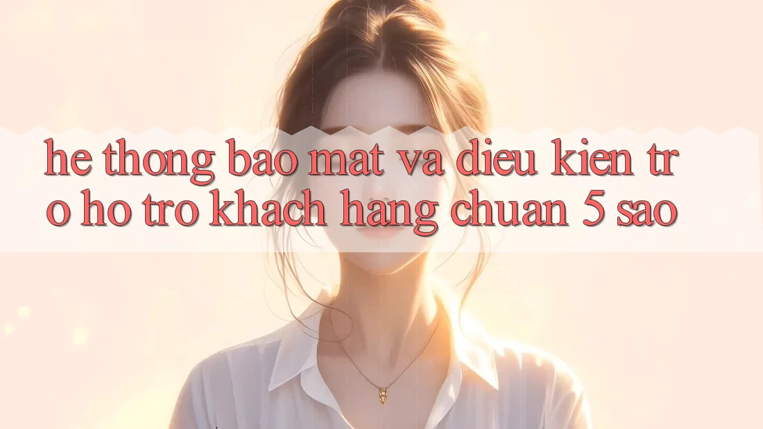 Hệ thống bảo mật và điều kiện trợ hỗ trợ khách hàng chuẩn 5 sao Hệ thống bảo mật và điều kiện trợ hỗ trợ khách hàng chuẩn 5 sao