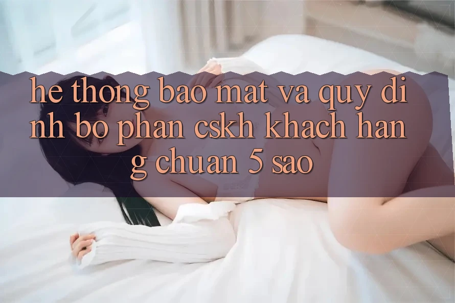 Hệ thống bảo mật và quy định bộ phận CSKH khách hàng chuẩn 5 sao Hệ thống bảo mật và quy định bộ phận CSKH khách hàng chuẩn 5 sao