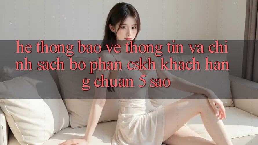 Hệ thống bảo vệ thông tin và chính sách bộ phận CSKH khách hàng chuẩn 5 sao Hệ thống bảo vệ thông tin và chính sách bộ phận CSKH khách hàng chuẩn 5 sao