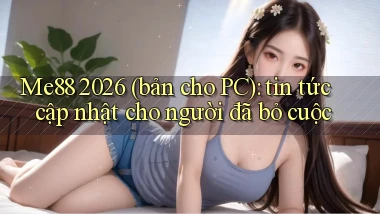 Me88 2026 (bản cho PC) tin tức cập nhật cho người đã bỏ cuộc