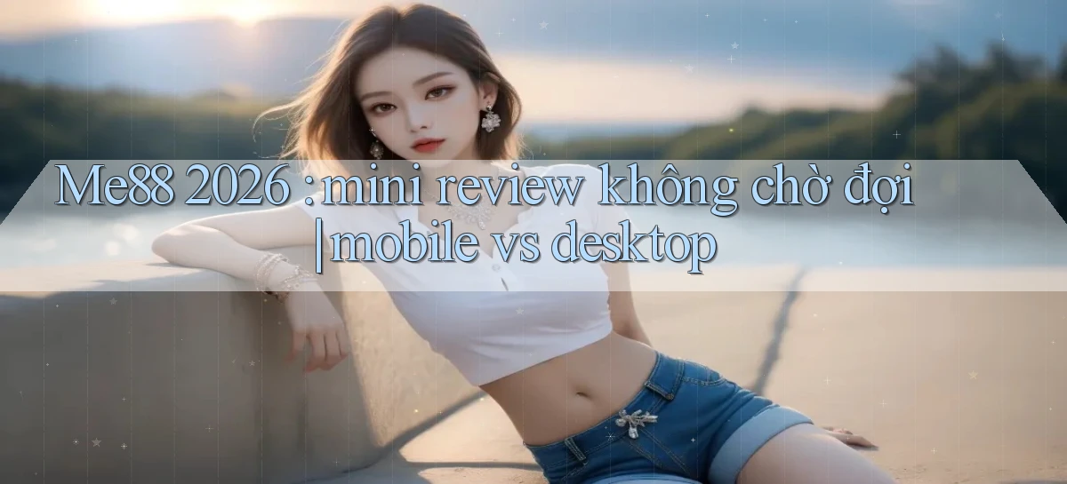Me88 2026 mini review không chờ đợi mobile vs desktop