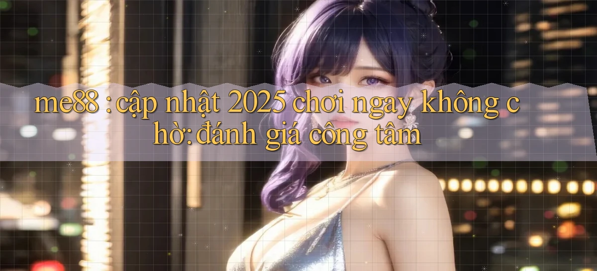 me88 cập nhật 2025 chơi ngay không chờ đánh giá công tâm