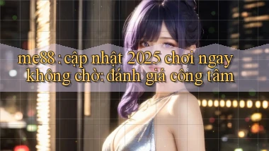 me88 cập nhật 2025 chơi ngay không chờ đánh giá công tâm