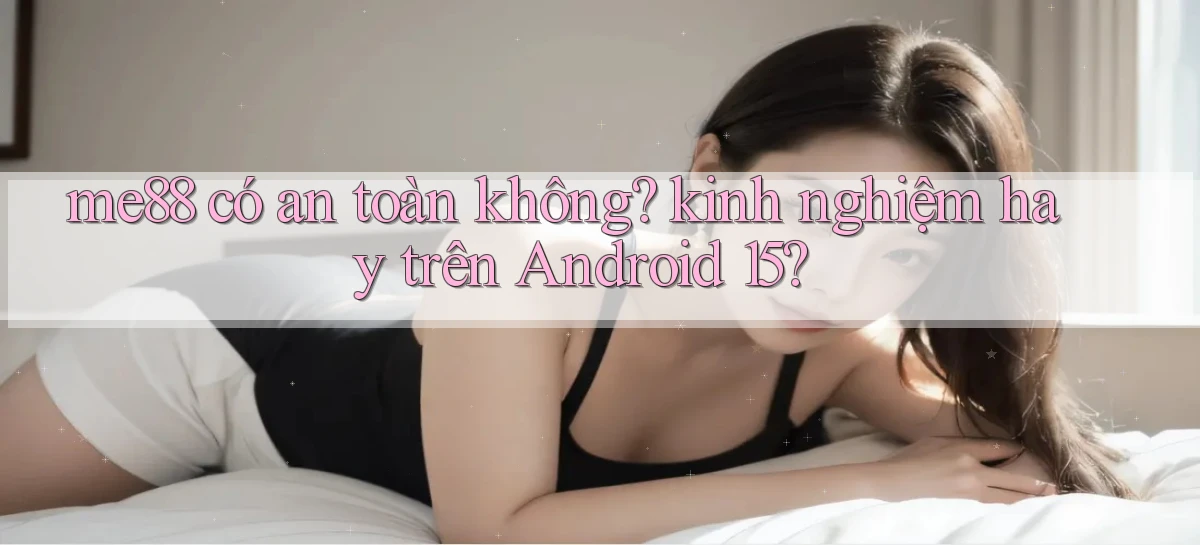 me88 có an toàn không kinh nghiệm hay trên Android 15