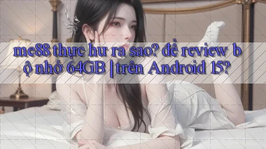 me88 thực hư ra sao để review bộ nhớ 64GB trên Android 15