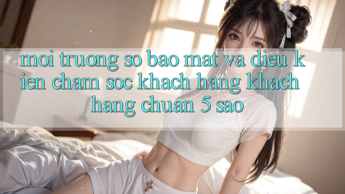 Môi trường số bảo mật và điều kiện chăm sóc khách hàng khách hàng chuẩn 5 sao Môi trường số bảo mật và điều kiện chăm sóc khách hàng khách hàng chuẩn 5 sao
