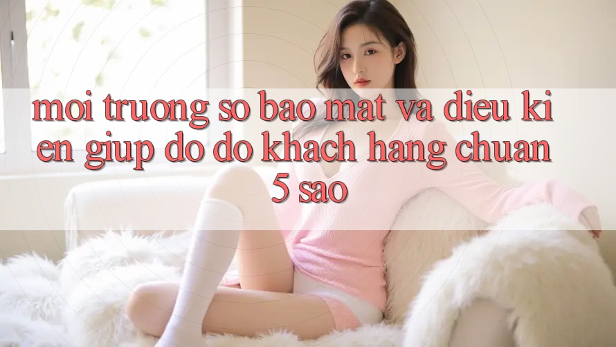 Môi trường số bảo mật và điều kiện giúp đỡ đỡ khách hàng chuẩn 5 sao Môi trường số bảo mật và điều kiện giúp đỡ đỡ khách hàng chuẩn 5 sao