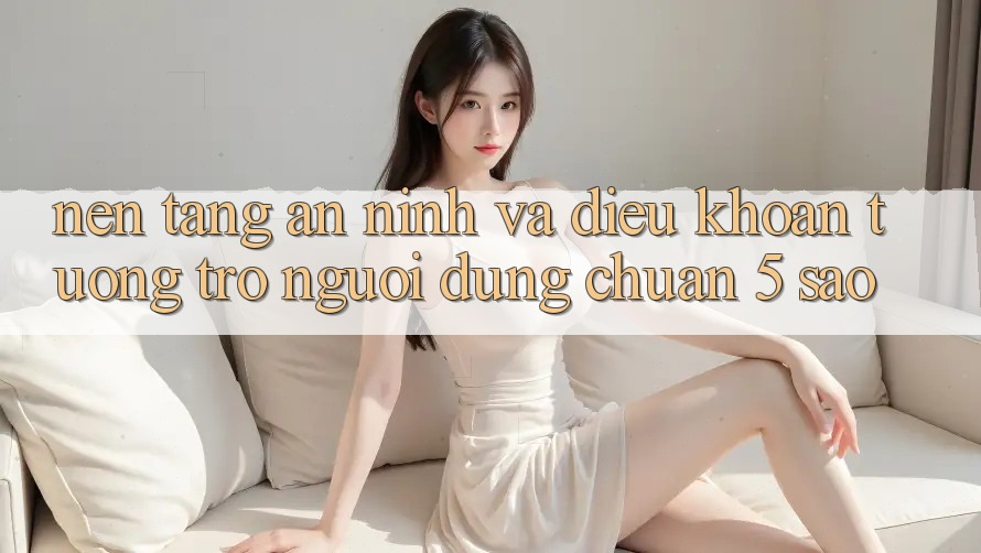 Nền tảng an ninh và điều khoản tương trợ người dùng chuẩn 5 sao Nền tảng an ninh và điều khoản tương trợ người dùng chuẩn 5 sao