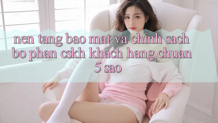 Nền tảng bảo mật và chính sách bộ phận CSKH khách hàng chuẩn 5 sao Nền tảng bảo mật và chính sách bộ phận CSKH khách hàng chuẩn 5 sao