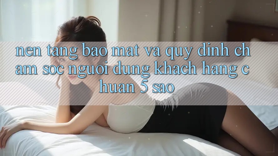Nền tảng bảo mật và quy định chăm sóc người dùng khách hàng chuẩn 5 sao Nền tảng bảo mật và quy định chăm sóc người dùng khách hàng chuẩn 5 sao