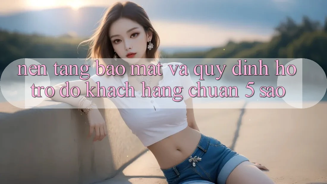 Nền tảng bảo mật và quy định hỗ trợ đỡ khách hàng chuẩn 5 sao Nền tảng bảo mật và quy định hỗ trợ đỡ khách hàng chuẩn 5 sao