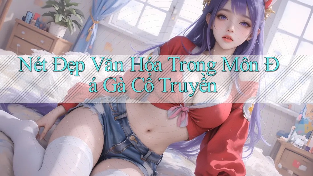 Nét Đẹp Văn Hóa Trong Môn Đá Gà Cổ Truyền