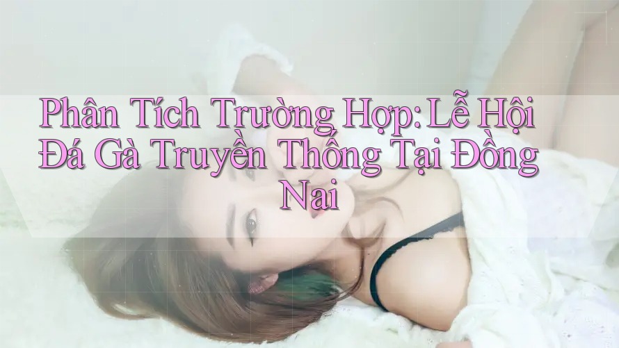 Phân Tích Trường Hợp: Lễ Hội Đá Gà Truyền Thống Tại Đồng Nai