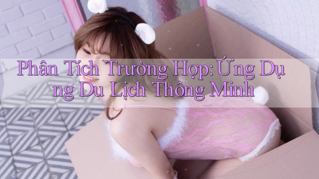 Phân Tích Trường Hợp: Ứng Dụng Du Lịch Thông Minh Phân Tích Trường Hợp: Ứng Dụng Du Lịch Thông Minh