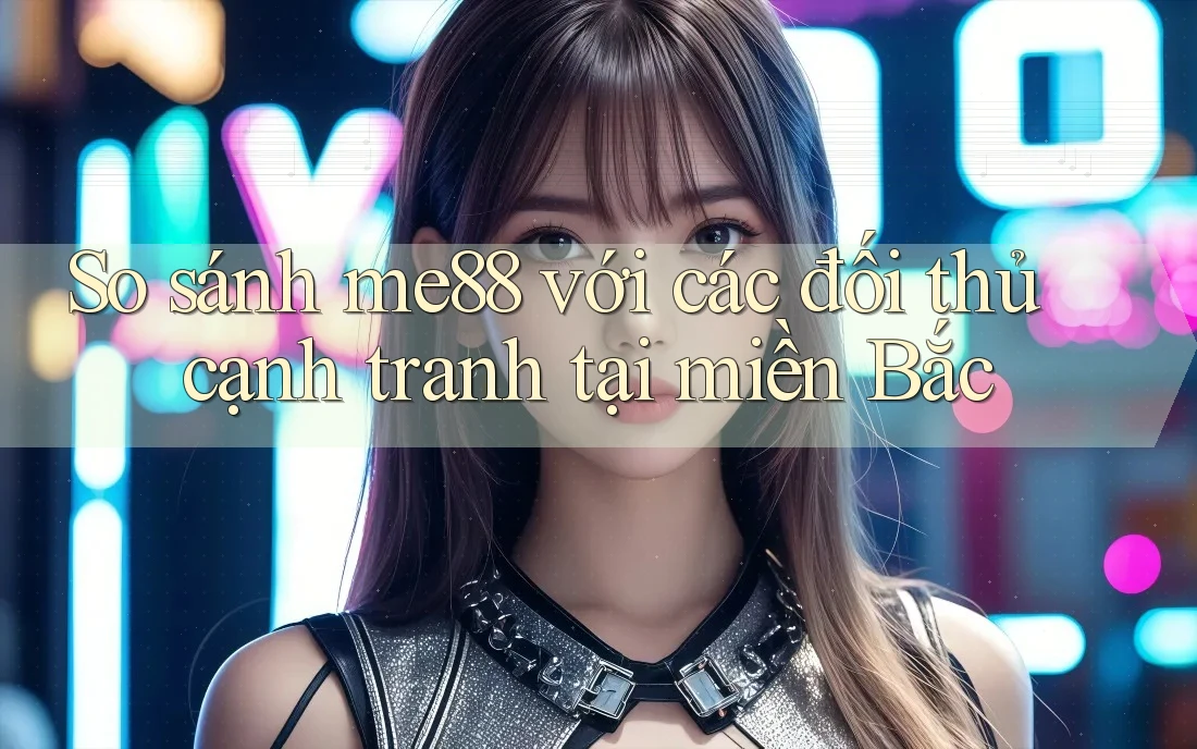 So sánh me88 với các đối thủ cạnh tranh tại miền Bắc