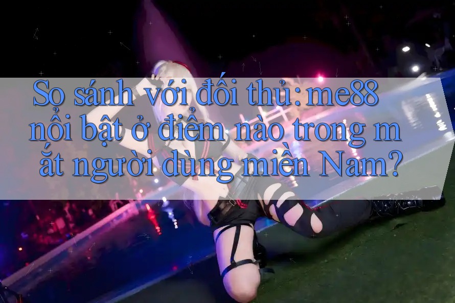 So sánh với đối thủ: me88 nổi bật ở điểm nào trong mắt người dùng miền Nam? So sánh với đối thủ: me88 nổi bật ở điểm nào trong mắt người dùng miền Nam?