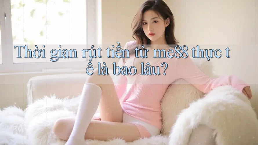 Thời gian rút tiền từ me88 thực tế là bao lâu?