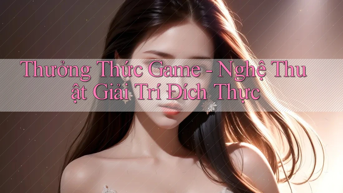 Thưởng Thức Game - Nghệ Thuật Giải Trí Đích Thực Thưởng Thức Game - Nghệ Thuật Giải Trí Đích Thực