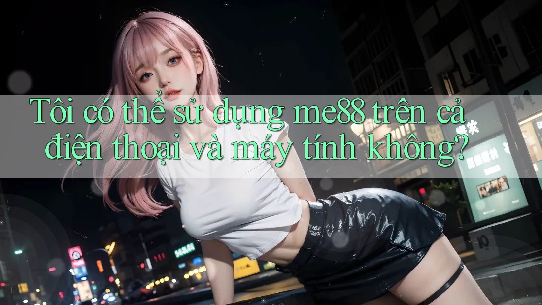 Tôi có thể sử dụng me88 trên cả điện thoại và máy tính không? Tôi có thể sử dụng me88 trên cả điện thoại và máy tính không?