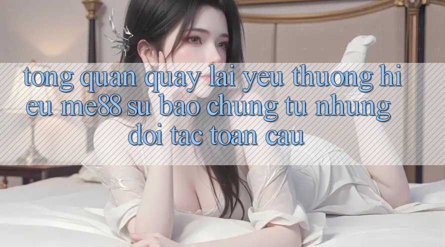 Tổng quan quay lại yêu thương hiệu me88 - Sự bảo chứng từ những đối tác toàn cầu
