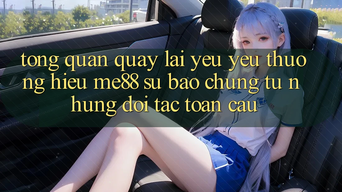 Tổng quan quay lại yêu yêu thương hiệu me88 - Sự bảo chứng từ những đối tác toàn cầu
