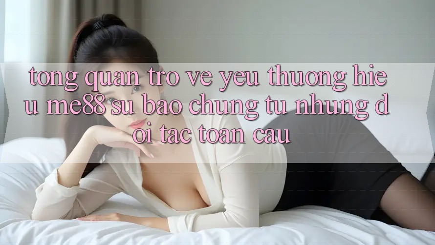 Tổng quan trở về yêu thương hiệu me88 - Sự bảo chứng từ những đối tác toàn cầu