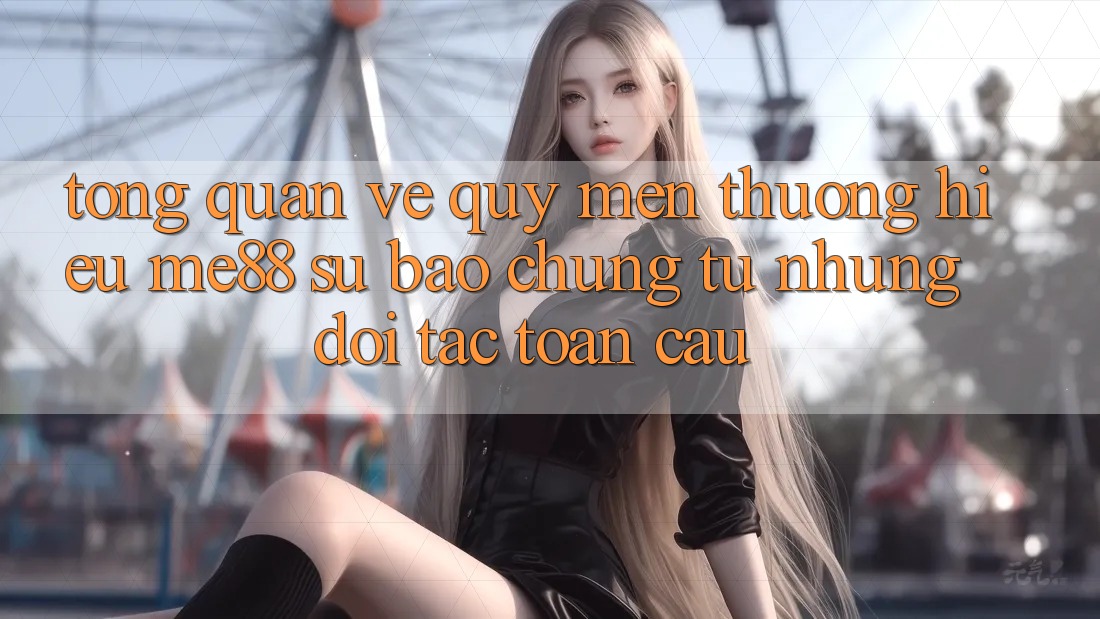 Tổng quan về quý mến thương hiệu me88 - Sự bảo chứng từ những đối tác toàn cầu Tổng quan về quý mến thương hiệu me88 - Sự bảo chứng từ những đối tác toàn cầu
