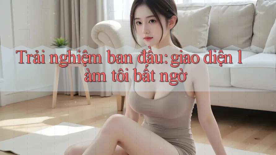 Trải nghiệm ban đầu: giao diện làm tôi bất ngờ Trải nghiệm ban đầu: giao diện làm tôi bất ngờ