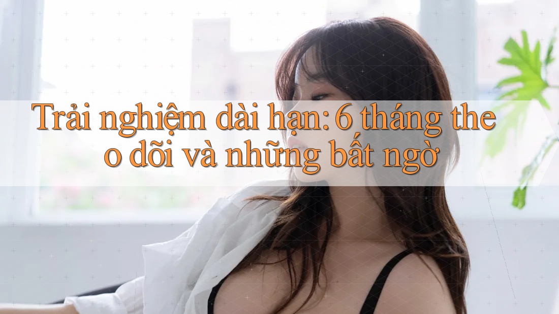 Trải nghiệm dài hạn: 6 tháng theo dõi và những bất ngờ Trải nghiệm dài hạn: 6 tháng theo dõi và những bất ngờ