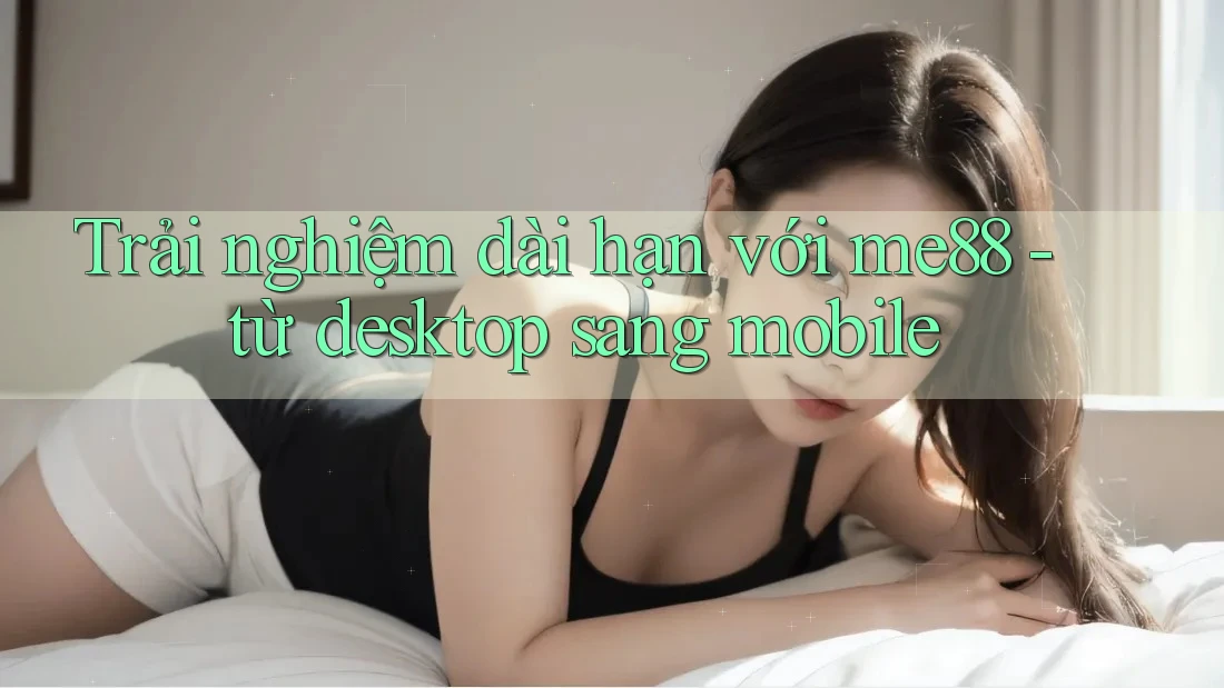 Trải nghiệm dài hạn với me88 - từ desktop sang mobile Trải nghiệm dài hạn với me88 - từ desktop sang mobile
