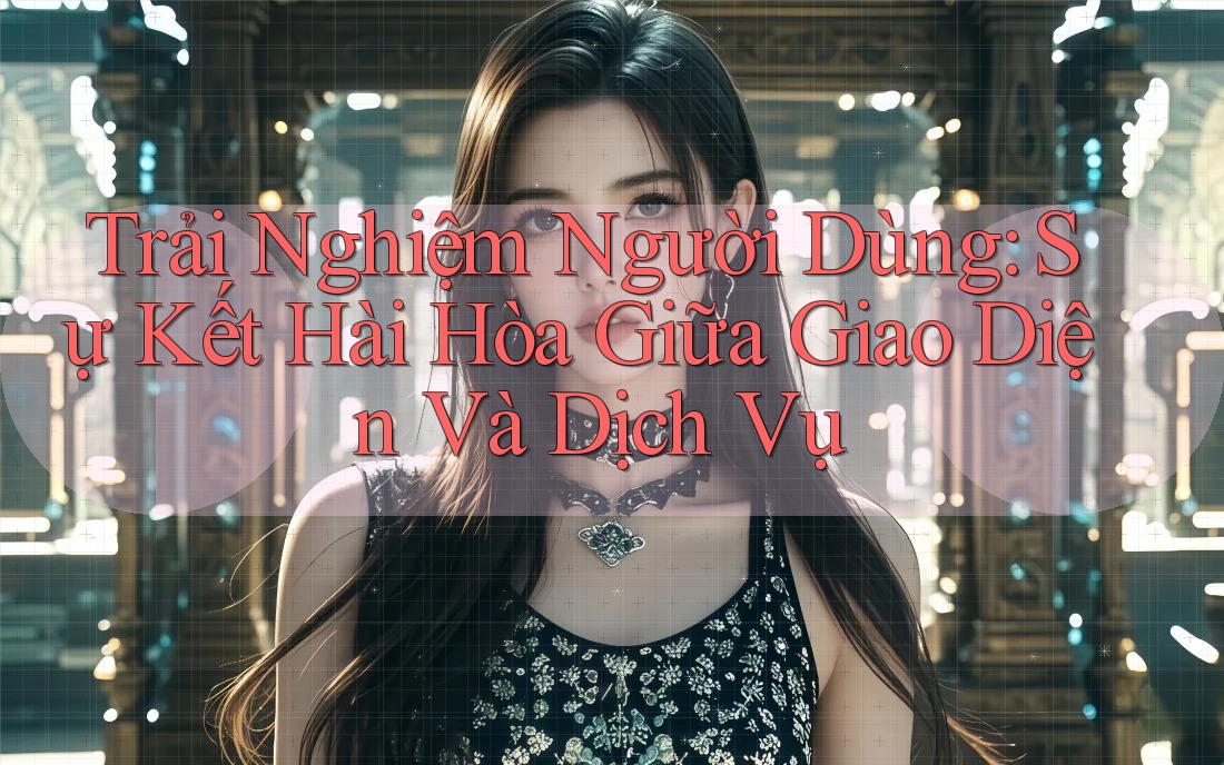 Trải Nghiệm Người Dùng: Sự Kết Hài Hòa Giữa Giao Diện Và Dịch Vụ Trải Nghiệm Người Dùng: Sự Kết Hài Hòa Giữa Giao Diện Và Dịch Vụ