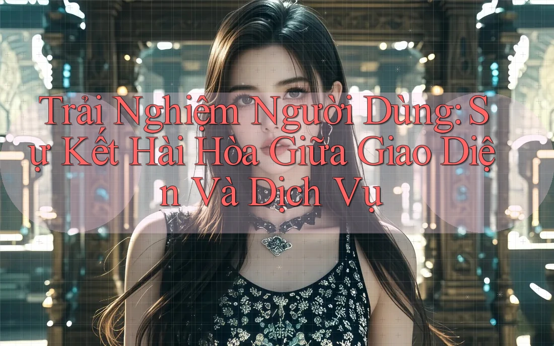 Trải Nghiệm Người Dùng: Sự Kết Hài Hòa Giữa Giao Diện Và Dịch Vụ