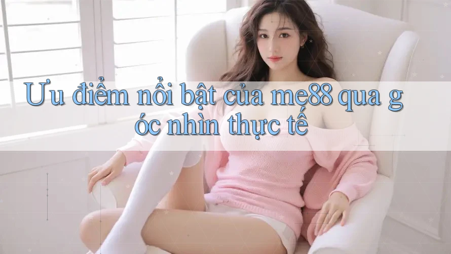 Ưu điểm nổi bật của me88 qua góc nhìn thực tế