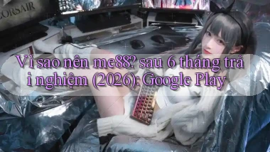 Vì sao nên me88 sau 6 tháng trải nghiệm (2026) Google Play
